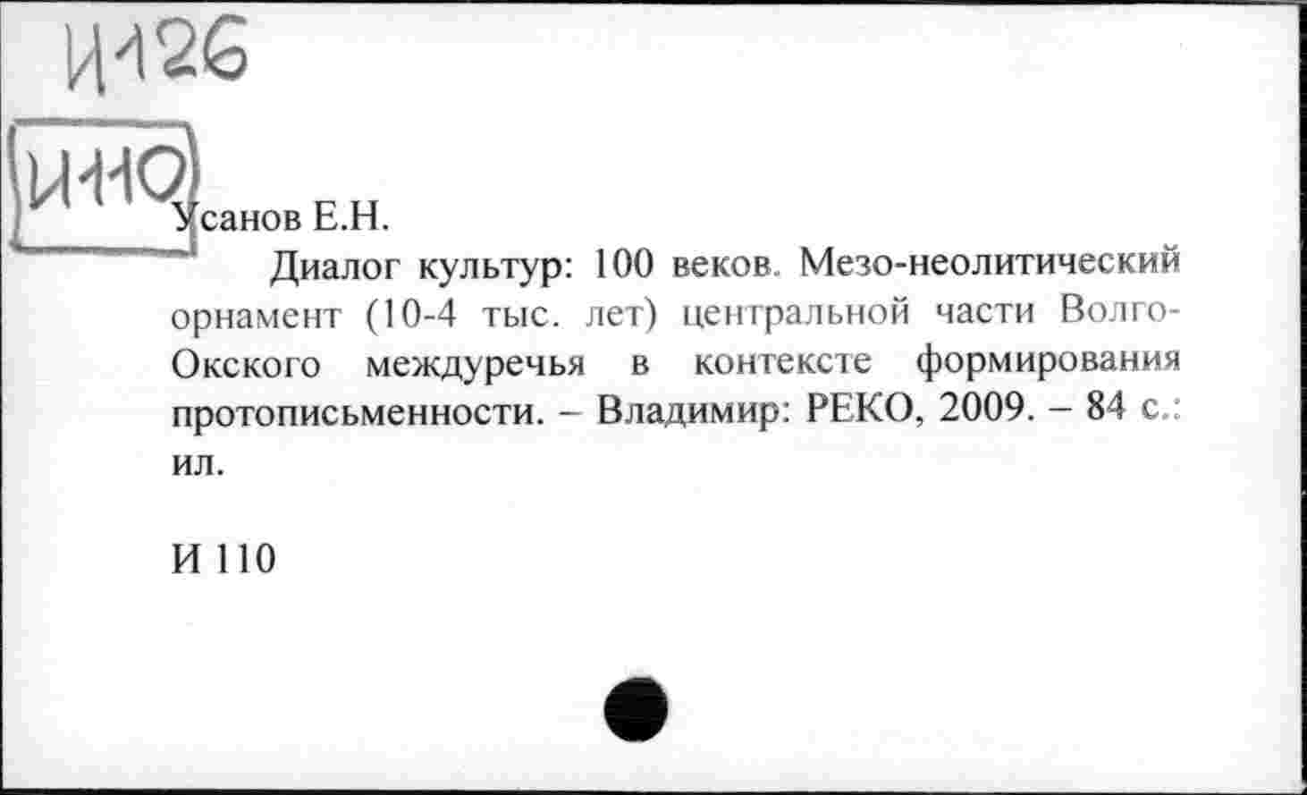 ﻿

санов Е.Н.
Диалог культур:
100 веков. Мезо-неолитический
орнамент (10-4 тыс. лет) центральной части Волго-Окского междуречья в контексте формирования протописьменности. - Владимир: РЕКО, 2009. - 84 с.:
ил.
И ПО